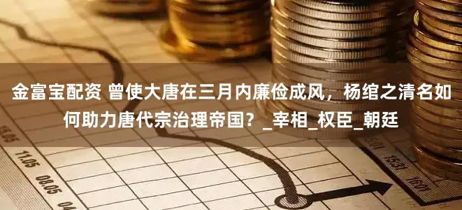 金富宝配资 曾使大唐在三月内廉俭成风,杨绾之清名如何助力唐代宗治理帝国?_宰相_权臣_朝廷
