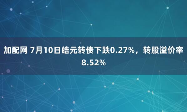 加配网 7月10日皓元转债下跌0.27%，转股溢价率8.52%