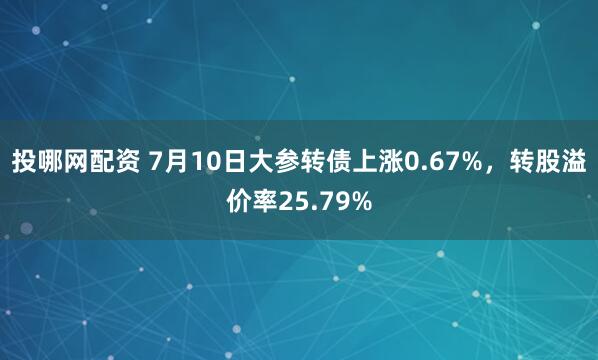 投哪网配资 7月10日大参转债上涨0.67%，转股溢价率25.79%