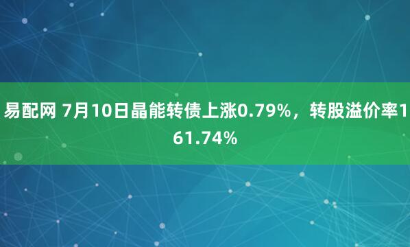 易配网 7月10日晶能转债上涨0.79%，转股溢价率161.74%