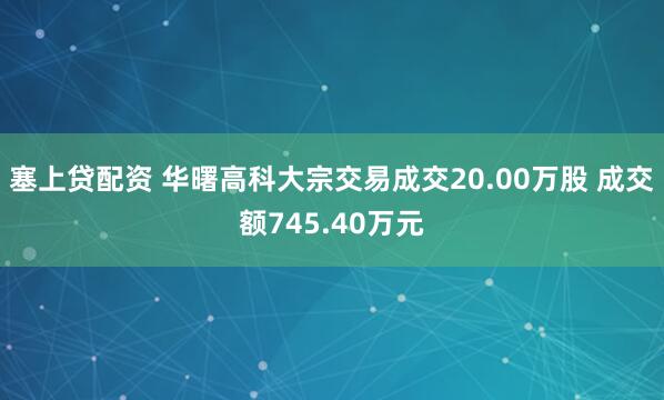 塞上贷配资 华曙高科大宗交易成交20.00万股 成交额745.40万元