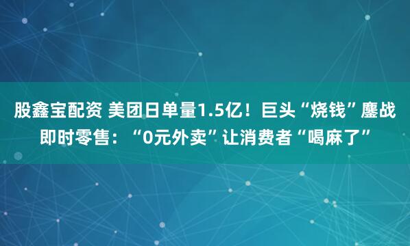 股鑫宝配资 美团日单量1.5亿！巨头“烧钱”鏖战即时零售：“0元外卖”让消费者“喝麻了”