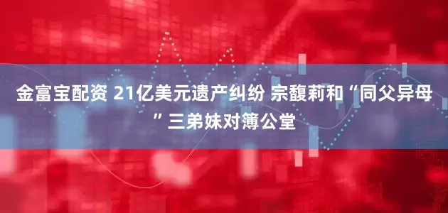 金富宝配资 21亿美元遗产纠纷 宗馥莉和“同父异母”三弟妹对簿公堂