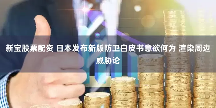 新宝股票配资 日本发布新版防卫白皮书意欲何为 渲染周边威胁论
