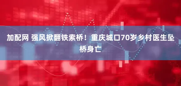 加配网 强风掀翻铁索桥！重庆城口70岁乡村医生坠桥身亡