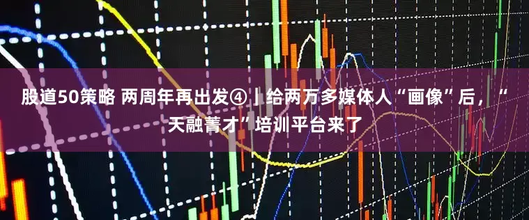股道50策略 两周年再出发④｜给两万多媒体人“画像”后，“天融菁才”培训平台来了
