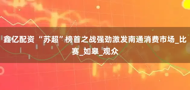 鑫亿配资 “苏超”榜首之战强劲激发南通消费市场_比赛_如皋_观众
