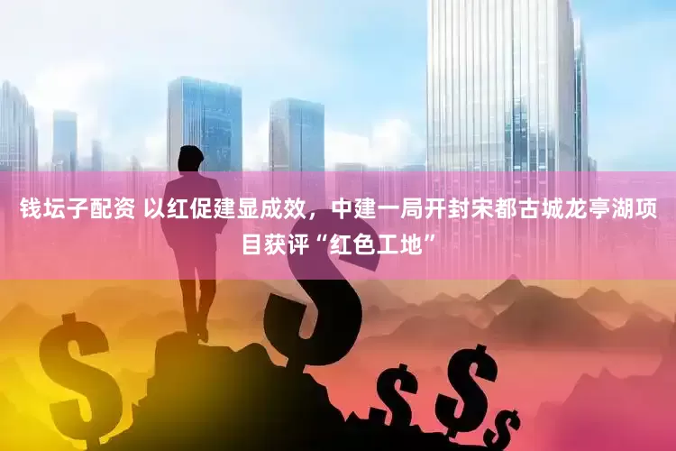 钱坛子配资 以红促建显成效，中建一局开封宋都古城龙亭湖项目获评“红色工地”