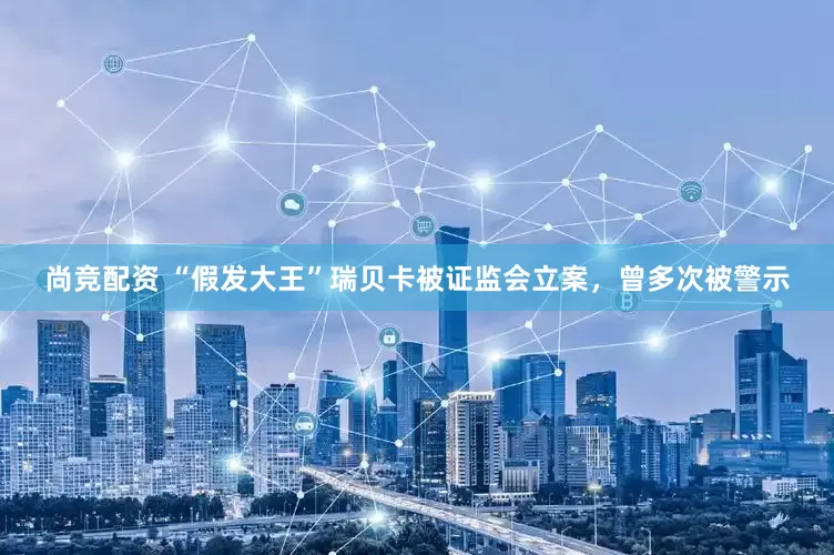 尚竞配资 “假发大王”瑞贝卡被证监会立案，曾多次被警示
