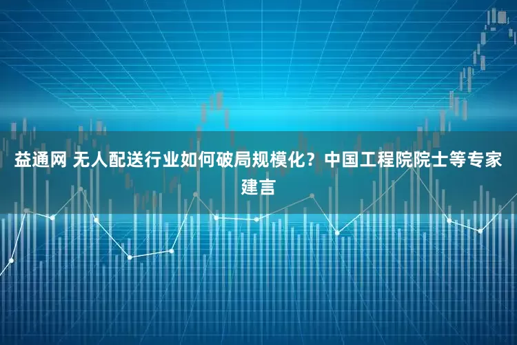 益通网 无人配送行业如何破局规模化？中国工程院院士等专家建言