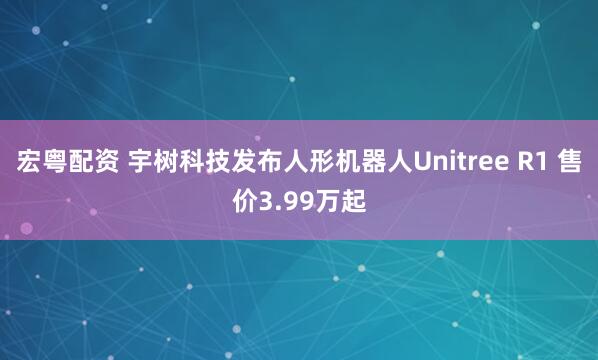 宏粤配资 宇树科技发布人形机器人Unitree R1 售价3.99万起