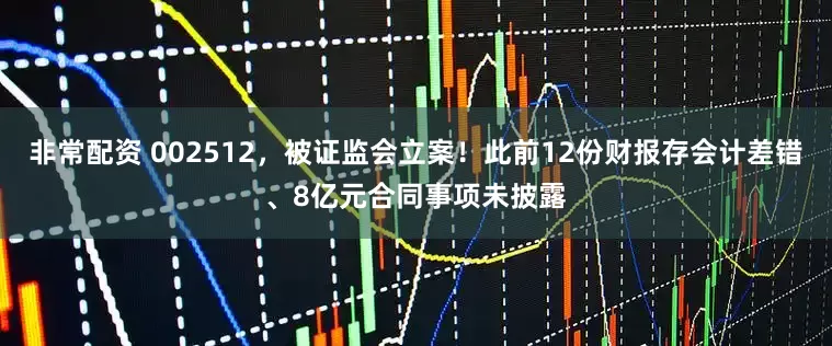 非常配资 002512，被证监会立案！此前12份财报存会计差错、8亿元合同事项未披露