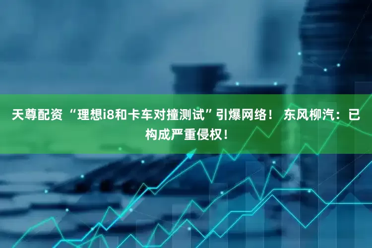 天尊配资 “理想i8和卡车对撞测试”引爆网络！ 东风柳汽：已构成严重侵权！