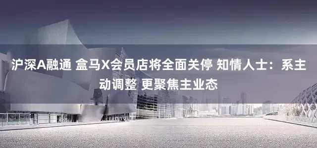 沪深A融通 盒马X会员店将全面关停 知情人士：系主动调整 更聚焦主业态