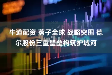 牛道配资 落子全球 战略突围 德尔股份三重壁垒构筑护城河