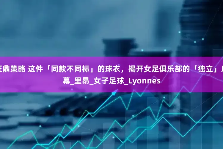 旺鼎策略 这件「同款不同标」的球衣，揭开女足俱乐部的「独立」序幕_里昂_女子足球_Lyonnes