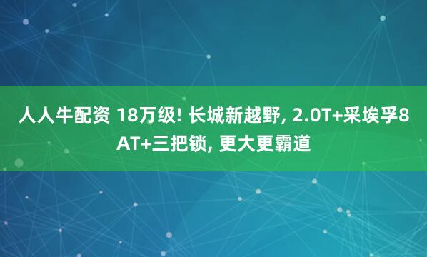 人人牛配资 18万级! 长城新越野, 2.0T+采埃孚8AT+三把锁, 更大更霸道