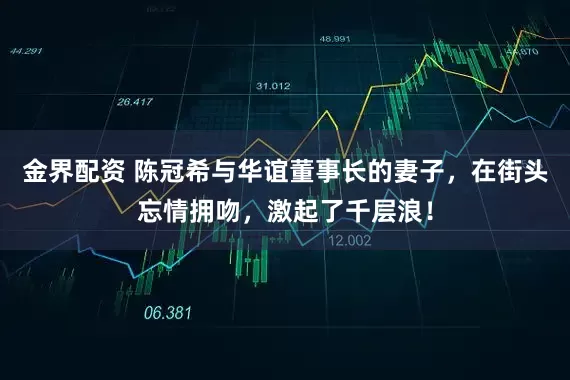金界配资 陈冠希与华谊董事长的妻子，在街头忘情拥吻，激起了千层浪！