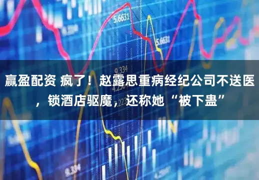 赢盈配资 疯了！赵露思重病经纪公司不送医，锁酒店驱魔，还称她 “被下蛊”