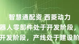 智慧通配资 西菱动力：公司机器人零部件处于开发阶段，产线处于建设阶段