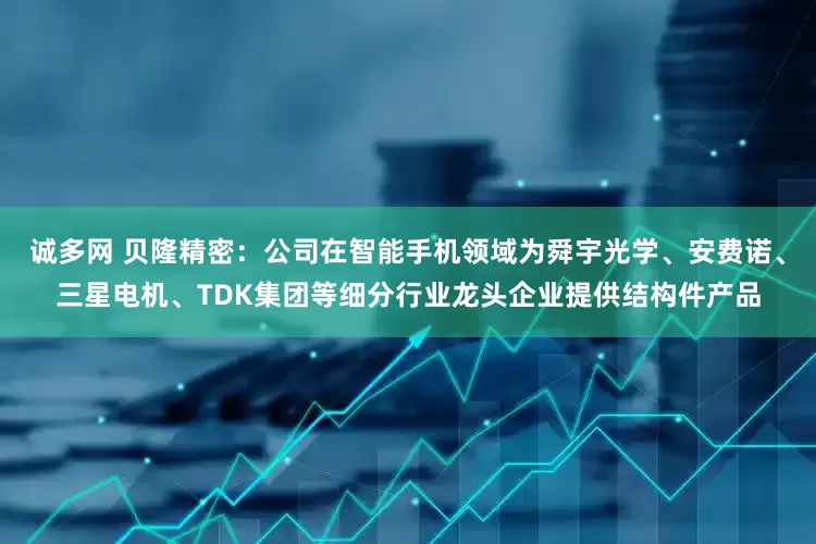 诚多网 贝隆精密：公司在智能手机领域为舜宇光学、安费诺、三星电机、TDK集团等细分行业龙头企业提供结构件产品