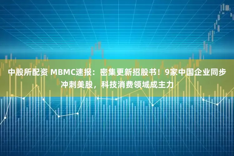 中股所配资 MBMC速报：密集更新招股书！9家中国企业同步冲刺美股，科技消费领域成主力