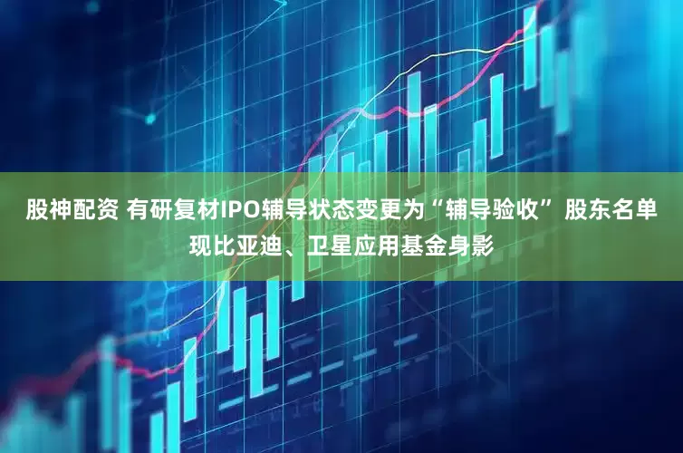 股神配资 有研复材IPO辅导状态变更为“辅导验收” 股东名单现比亚迪、卫星应用基金身影