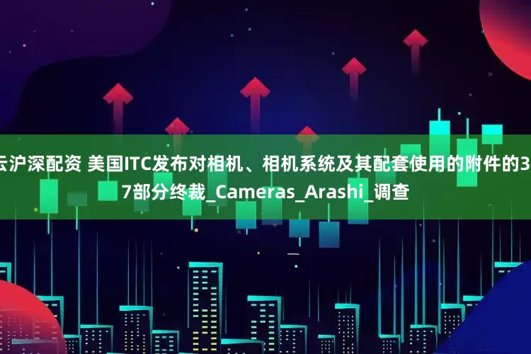 云沪深配资 美国ITC发布对相机、相机系统及其配套使用的附件的337部分终裁_Cameras_Arashi_调查