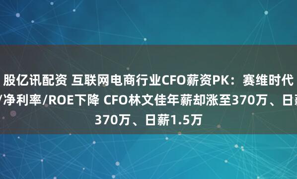 股亿讯配资 互联网电商行业CFO薪资PK：赛维时代毛利率/净利率/ROE下降 CFO林文佳年薪却涨至370万、日薪1.5万