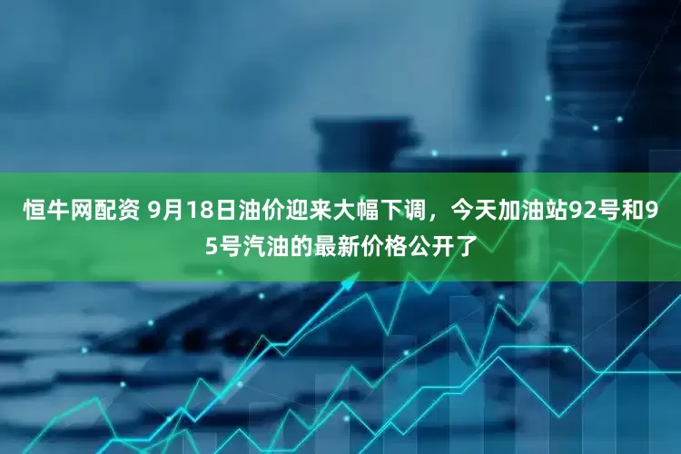 恒牛网配资 9月18日油价迎来大幅下调，今天加油站92号和95号汽油的最新价格公开了