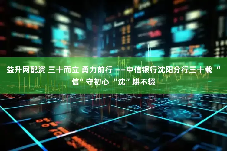 益升网配资 三十而立 勇力前行 ——中信银行沈阳分行三十载 “信”守初心 “沈”耕不辍