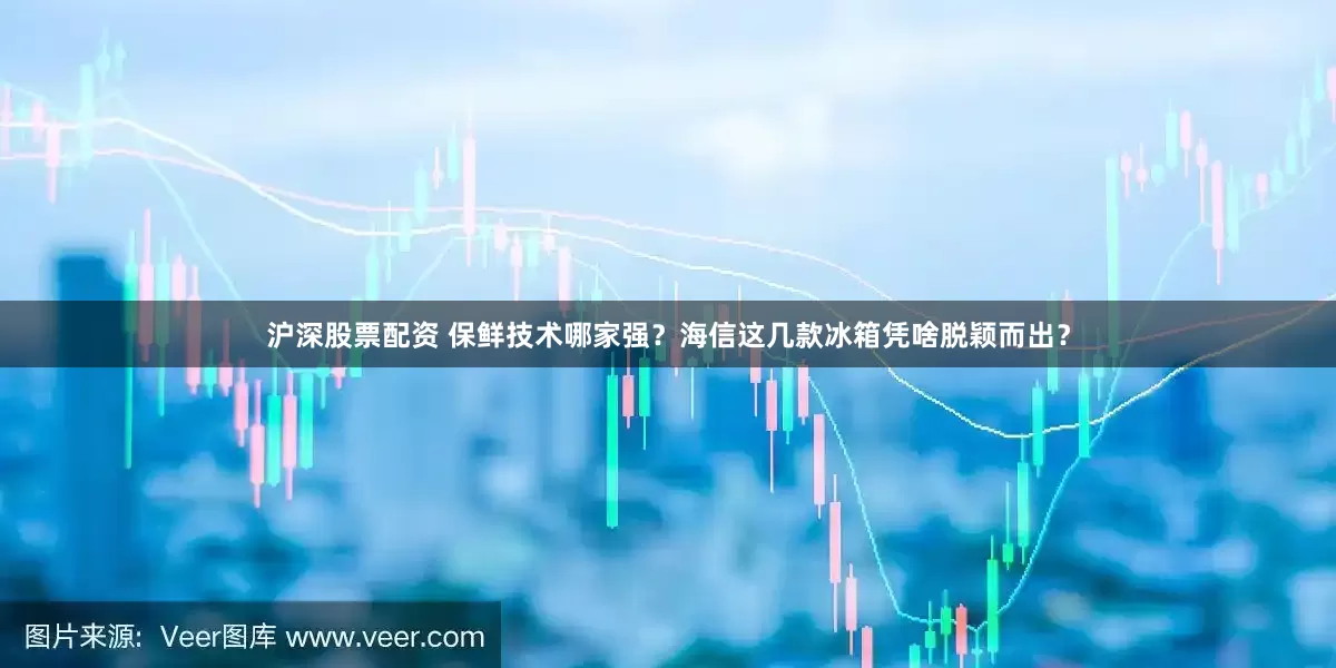 沪深股票配资 保鲜技术哪家强？海信这几款冰箱凭啥脱颖而出？