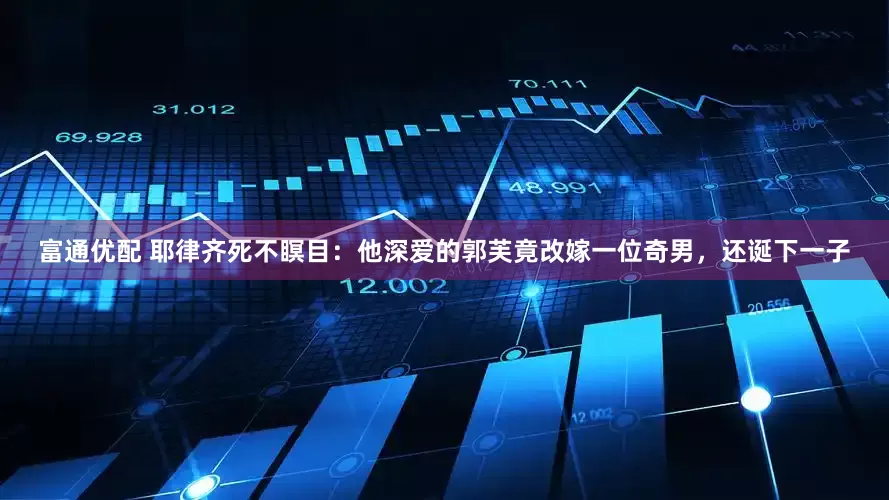 富通优配 耶律齐死不瞑目：他深爱的郭芙竟改嫁一位奇男，还诞下一子