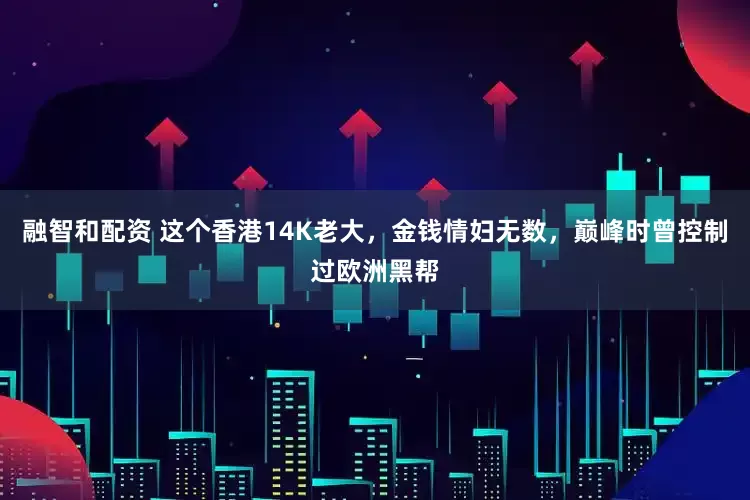 融智和配资 这个香港14K老大，金钱情妇无数，巅峰时曾控制过欧洲黑帮