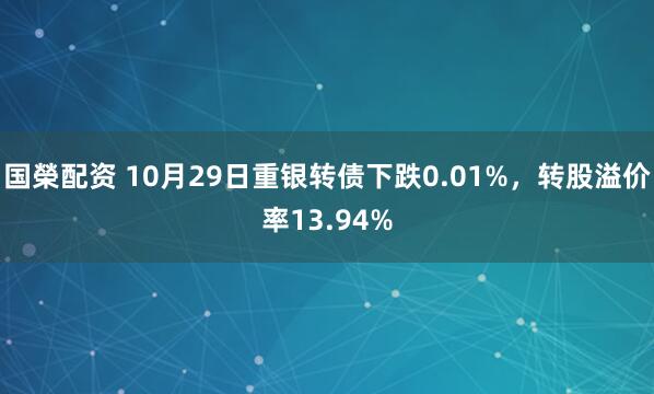 国榮配资 10月29日重银转债下跌0.01%，转股溢价率13.94%