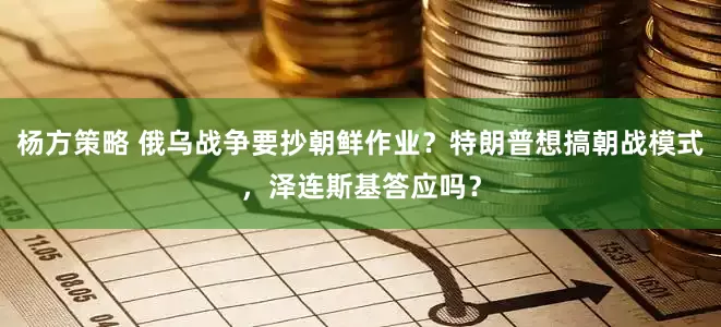 杨方策略 俄乌战争要抄朝鲜作业？特朗普想搞朝战模式，泽连斯基答应吗？