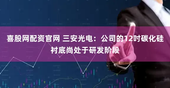 喜股网配资官网 三安光电：公司的12吋碳化硅衬底尚处于研发阶段