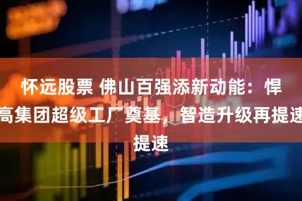怀远股票 佛山百强添新动能：悍高集团超级工厂奠基，智造升级再提速