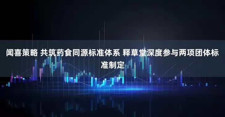 闻喜策略 共筑药食同源标准体系 释草堂深度参与两项团体标准制定