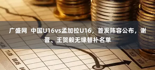 广盛网  中国U16vs孟加拉U16，首发阵容公布，谢晋、王贺毅无缘替补名单