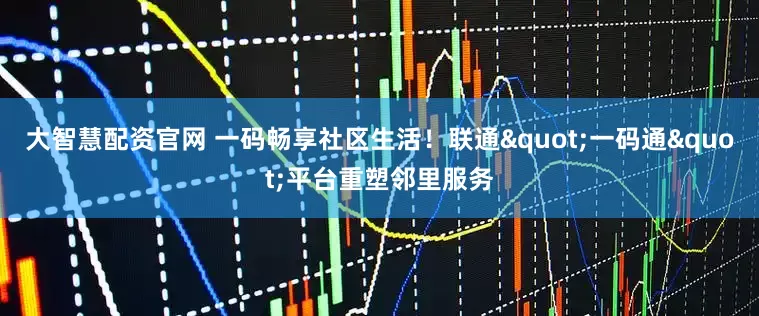 大智慧配资官网 一码畅享社区生活！联通"一码通"平台重塑邻里服务