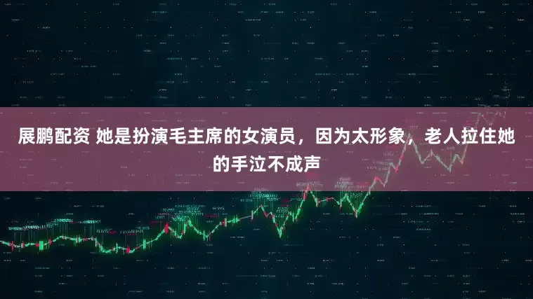 展鹏配资 她是扮演毛主席的女演员，因为太形象，老人拉住她的手泣不成声
