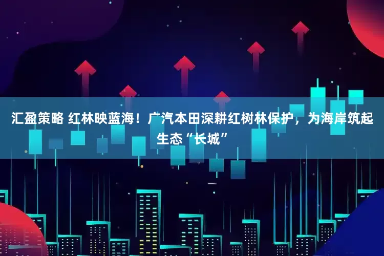 汇盈策略 红林映蓝海！广汽本田深耕红树林保护，为海岸筑起生态“长城”