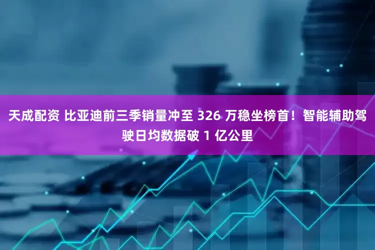 天成配资 比亚迪前三季销量冲至 326 万稳坐榜首！智能辅助驾驶日均数据破 1 亿公里