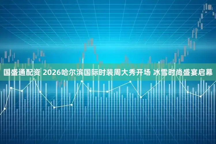 国盛通配资 2026哈尔滨国际时装周大秀开场 冰雪时尚盛宴启幕
