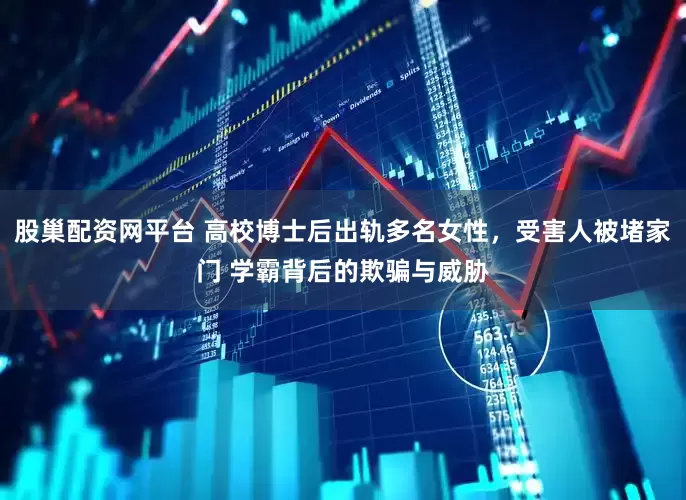 股巢配资网平台 高校博士后出轨多名女性，受害人被堵家门 学霸背后的欺骗与威胁