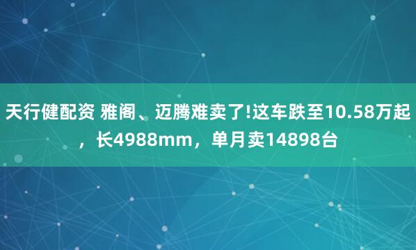 天行健配资 雅阁、迈腾难卖了!这车跌至10.58万起，长4988mm，单月卖14898台
