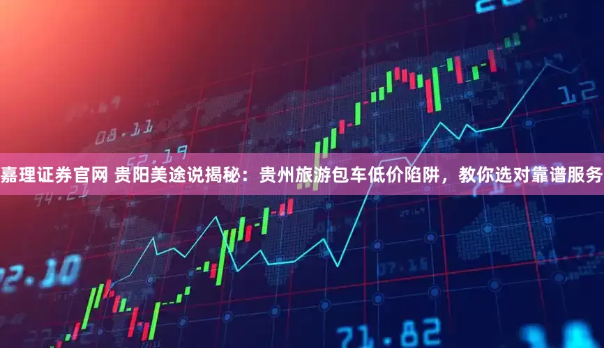 嘉理证券官网 贵阳美途说揭秘：贵州旅游包车低价陷阱，教你选对靠谱服务