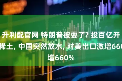 升利配官网 特朗普被耍了? 投百亿开发稀土, 中国突然放水, 对美出口激增660%