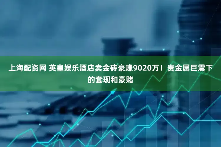 上海配资网 英皇娱乐酒店卖金砖豪赚9020万！贵金属巨震下的套现和豪赌